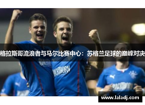 格拉斯哥流浪者与马尔比赛中心：苏格兰足球的巅峰对决